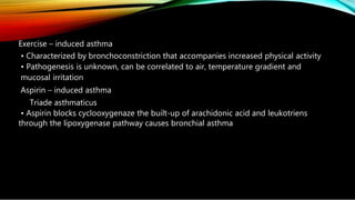 Exercise – induced asthma
• Characterized by bronchoconstriction that accompanies increased physical activity
• Pathogenesis is unknown, can be correlated to air, temperature gradient and
mucosal irritation
Aspirin – induced asthma
Triade asthmaticus
• Aspirin blocks cyclooxygenaze the built-up of arachidonic acid and leukotriens
through the lipoxygenase pathway causes bronchial asthma
 