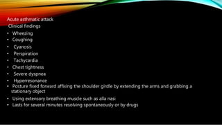 Acute asthmatic attack
Clinical findings
• Wheezing
• Coughing
• Cyanosis
• Perspiration
• Tachycardia
• Chest tightness
• Severe dyspnea
• Hyperresonance
• Posture fixed forward affixing the shoulder girdle by extending the arms and grabbing a
stationary object
• Using extensory breathing muscle such as alla nasi
• Lasts for several minutes resolving spontaneously or by drugs
 