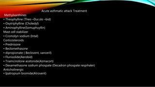 Acute asthmatic attack Treatment
Methylxanthines
• Theophylline (Theo –Dur,slo –bid)
• Oxytriphylline (Choledyl)
• Aminophylline(Somuphuyllin)
Mast cell stabilizer
• Cromolyn sodium (Intal)
Corticosteroids
• Prednisone
• Beclomethasone
• dipropionate ( Beclovent, vanceril)
• Flunisolide(Aerobid)
• Triamcinolone acetonide(Azmacort)
• Dexamethasone sodium phospate (Decadron phospate respihaler)
Anticholinergic
• Ipatropium bromide(Atrovent)
 