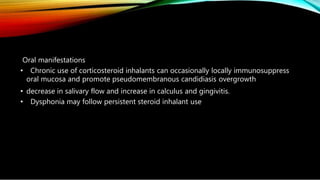 Oral manifestations
• Chronic use of corticosteroid inhalants can occasionally locally immunosuppress
oral mucosa and promote pseudomembranous candidiasis overgrowth
• decrease in salivary flow and increase in calculus and gingivitis.
• Dysphonia may follow persistent steroid inhalant use
 