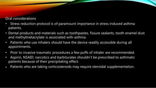 Oral considerations
• Stress reduction protocol is of paramount importance in stress induced asthma
patients.
• Dental products and materials such as toothpastes, fissure sealants, tooth enamel dust
and methylmetacrylate is associated with asthma.
• Patients who use inhalers should have the device readily accessible during all
appointments.
• Prior to invasive traumatic procedures a few puffs of inhaler are recommended.
• Aspirin, NSAID, narcotics and barbiturates shouldn’t be prescribed to asthmatic
patients because of their precipitating effect.
• Patients who are taking corticosteroids may require steroidal supplementation.
 
