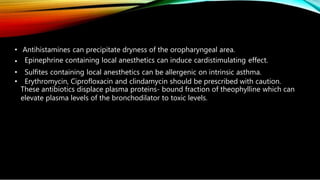 • Antihistamines can precipitate dryness of the oropharyngeal area.
• Epinephrine containing local anesthetics can induce cardistimulating effect.
• Sulfites containing local anesthetics can be allergenic on intrinsic asthma.
• Erythromycin, Ciprofloxacin and clindamycin should be prescribed with caution.
These antibiotics displace plasma proteins- bound fraction of theophylline which can
elevate plasma levels of the bronchodilator to toxic levels.
 
