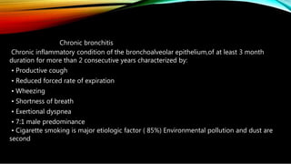 Chronic bronchitis
Chronic inflammatory condition of the bronchoalveolar epithelium,of at least 3 month
duration for more than 2 consecutive years characterized by:
• Productive cough
• Reduced forced rate of expiration
• Wheezing
• Shortness of breath
• Exertional dyspnea
• 7:1 male predominance
• Cigarette smoking is major etiologic factor ( 85%) Environmental pollution and dust are
second
 