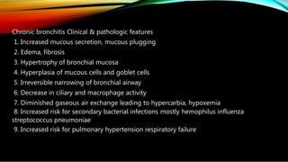 Chronic bronchitis Clinical & pathologic features
1. Increased mucous secretion, mucous plugging
2. Edema, fibrosis
3. Hypertrophy of bronchial mucosa
4. Hyperplasia of mucous cells and goblet cells
5. Irreversible narrowing of bronchial airway
6. Decrease in ciliary and macrophage activity
7. Diminished gaseous air exchange leading to hypercarbia, hypoxemia
8. Increased risk for secondary bacterial infections mostly hemophilus influenza
streptococcus pneumoniae
9. Increased risk for pulmonary hypertension respiratory failure
 