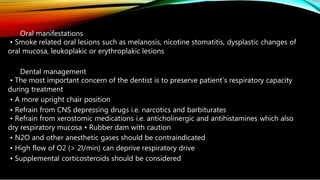 Oral manifestations
• Smoke related oral lesions such as melanosis, nicotine stomatitis, dysplastic changes of
oral mucosa, leukoplakic or erythroplakic lesions
Dental management
• The most important concern of the dentist is to preserve patient’s respiratory capacity
during treatment
• A more upright chair position
• Refrain from CNS depressing drugs i.e. narcotics and barbiturates
• Refrain from xerostomic medications i.e. anticholinergic and antihistamines which also
dry respiratory mucosa • Rubber dam with caution
• N2O and other anesthetic gases should be contraindicated
• High flow of O2 (> 2l/min) can deprive respiratory drive
• Supplemental corticosteroids should be considered
 