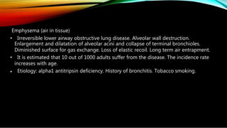 Emphysema (air in tissue)
• Irreversible lower airway obstructive lung disease. Alveolar wall destruction.
Enlargement and dilatation of alveolar acini and collapse of terminal bronchioles.
Diminished surface for gas exchange. Loss of elastic recoil. Long term air entrapment.
• It is estimated that 10 out of 1000 adults suffer from the disease. The incidence rate
increases with age.
• Etiology: alpha1 antitripsin deficiency. History of bronchitis. Tobacco smoking.
 