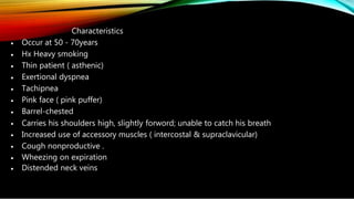 •
•
•
•
•
•
•
•
•
•
•
•
Characteristics
Occur at 50 - 70years
Hx Heavy smoking
Thin patient ( asthenic)
Exertional dyspnea
Tachipnea
Pink face ( pink puffer)
Barrel-chested
Carries his shoulders high, slightly forword; unable to catch his breath
Increased use of accessory muscles ( intercostal & supraclavicular)
Cough nonproductive .
Wheezing on expiration
Distended neck veins
 