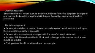Oral manifestations
Smoke related oral lesions such as melanosis, nicotine stomatitis, dysplastic changes of
oral mucosa, leukoplakic or erythroplakic lesions. Pursed lips expirations therefore
xerostomia
Dental management
• Patients with mild to moderate disease can safely receive dental treatment as long as
their respiratory capacity is adequate
• Patients with severe disease are a poor risk for stressful dental treatment
• Sedation, GA, bilateral mandibular block, anticholinergic antihistaminic medications
should be avoided
• Chair position should be adjusted to a more upright
 