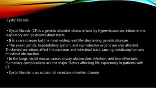 Cystic Fibrosis
• Cystic fibrosis (CF) is a genetic disorder characterized by hyperviscous secretions in the
respiratory and gastrointestinal tracts.
• It is a rare disease but the most widespread life-shortening genetic diseases .
• The sweat glands, hepatobiliary system, and reproductive organs are also affected.
Thickened secretions affect the pancreas and intestinal tract, causing malabsorption and
intestinal obstruction.
• In the lungs, viscid mucus causes airway obstruction, infection, and bronchiectasis.
Pulmonary complications are the major factors affecting life expectancy in patients with
CF.
• Cystic fibrosis is an autosomal recessive inherited disease
 