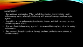 MANAGEMENT
• Conventional treatment of CF has included antibiotics, bronchodilators, anti-
inflammatory agents, chest physiotherapy with postural drainage, and mucolytic
agents.
• In addition to oral and parenteral antibiotics, inhaled antibiotics are used to help
minimize systemic effects.
• The use of anti-inflammatory agents is controversial but may help minimize airway
inflammation.
• Recombinant deoxyribonuclease therapy has been used,with some success, to
minimize airway
 