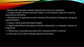 • Patients with respiratory disease typically have one of six symptoms
1. Cough (usually indicates bacterial, fungal, or viral infection, long term smoking,
early chronic bronchitis)
2. Breathlessness (dyspnea) (usually indicates CO2 retention) Orthopnea, tachypnea,
hyperventilaiton
3. Sputum (thick & glue like blood tinged)
4. Expectorated blood (hemoptysis) (indicate tuberculosis or neoplastic invasion to
lung tissue)
5. Wheezing (is classically associated with inspiratory effort in asthma)
6. Chest pain (most often indicates pleural involvement)
 