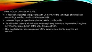 ORAL HEALTH CONSIDERATIONS
• It has been suggested that patients with CF may have the same type of dentofacial
morphology as other mouth-breathing patients.
• However, larger prospective studies are need to confirm this.
• As with other patients with chronic lower respiratory infections, improved oral hygiene
may minimize exacerbation of the underlying condition.
• Oral manifestations are enlargement of the salivary , xerostomia, gingivitis and
halitosis.
 