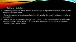 Pulmonary Embolism
• Pulmonary embolism (PE) is defined as a blockage of a pulmonary arterial vessel due to
a thromboembolic event.
• The embolus may originate anywhere, but it is usually due to a thrombosis in the lower
extremities.
• Risk factors for PE include prolonged immobilization (such as in a postoperative state),
lower-extremity trauma, a history of deep-vein thromboses, and the use of estrogen-
containing oral contraceptives.
 