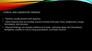 CLINICAL AND LABORATORY FINDINGS
• Patients usually present with dyspnea.
• Other features that are variably present include chest pain, fever, diaphoresis, cough,
hemoptysis, and syncope.
• Physical findings can include evidence of a lower- extremity deep-vein thrombosis,
tachypnea, crackles or rub on lung auscultation, and heart murmur
 