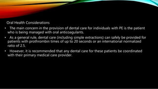 Oral Health Considerations
• The main concern in the provision of dental care for individuals with PE is the patient
who is being managed with oral anticoagulants.
• As a general rule, dental care (including simple extractions) can safely be provided for
patients with prothrombin times of up to 20 seconds or an international normalized
ratio of 2.5.
• However, it is recommended that any dental care for these patients be coordinated
with their primary medical care provider.
 