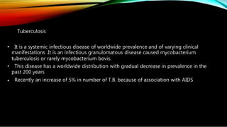 Tuberculosis
• It is a systemic infectious disease of worldwide prevalence and of varying clinical
manifestations .It is an infectious granulomatous disease caused mycobacterium
tuberculosis or rarely mycobacterium bovis.
• This disease has a worldwide distribution with gradual decrease in prevalence in the
past 200 years
• Recently an increase of 5% in number of T.B. because of association with AIDS
 