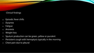 •
•
•
•
•
•
•
•
Clinical findings
Episodic fever chills
Dyspnea
Fatigue
Anorexia
Weight loss
Sputum production can be green, yellow or purulent
Persistent cough with hemoptysis typically in the morning
Chest pain due to pleural
 