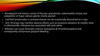 • Nonetypical oral lesions consist of fissures, granulomas, osteomyelitis of jaws and
sialadenitis of major salivary glands mostly parotid
• Calcified lymphnodes in arrested disease can be ocassionaly discovered on x-rays
• Anti TB drugs may manifest adverse effects such as excessive salivation & metallic taste
in ethionamide, rifampine was associated with pink saliva.
• Rifampin can cause hemolytic anemia, leukopenia & thrombocytopenia and
consequently acchymoses gingival bleeding
 
