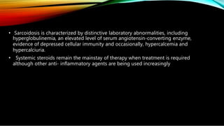 • Sarcoidosis is characterized by distinctive laboratory abnormalities, including
hyperglobulinemia, an elevated level of serum angiotensin-converting enzyme,
evidence of depressed cellular immunity and occasionally, hypercalcemia and
hypercalciuria.
• Systemic steroids remain the mainstay of therapy when treatment is required
although other anti- inflammatory agents are being used increasingly
 