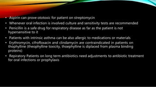 • Aspirin can prove ototoxic for patient on streptomycin
• Whenever oral infection is involved culture and sensitivity tests are recommended
• Penicillin is a safe drug for respiratory disease as far as the patient is not
hypersensitive to it
• Patients with intrinsic asthma can be also allergic to medications or materials
• Erythromycin, cifrofloxacin and clindamycin are contraindicated in patients on
thophylline (theophylline toxicity, thoephylline is diplaced from plasma binding
proteins)
• Repiratory Patients on long term antibiotics need adjustments to antibiotic treatment
for oral infections or prophylaxis
 