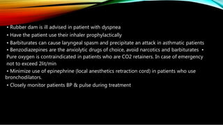 • Rubber dam is ill advised in patient with dyspnea
• Have the patient use their inhaler prophylactically
• Barbiturates can cause laryngeal spasm and precipitate an attack in asthmatic patients
• Benzodiazepines are the anxiolytic drugs of choice, avoid narcotics and barbiturates •
Pure oxygen is contraindicated in patients who are CO2 retainers. In case of emergency
not to exceed 2lit/min
• Minimize use of epinephrine (local anesthetics retraction cord) in patients who use
bronchodilators.
• Closely monitor patients BP & pulse during treatment
 