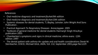 References
• Oral medicine-diagnosis and treatment,Burket:9th edition
• Oral medicine-diagnosis and treatment,Burket:10th edition
• Systemic diseases for dental students, T.J.Bayley, Leinster; John Wright And Sons
Publication .
• Practical Approach To Respiratory Diseases- Arora;Jaypee- 2005
• Textbook of general medicine for dental students-Harmanjit Singh Hira;Arya
publication-2005
• Chamberlain’s symptoms and signs in clinical medicine; olilvie evans -12th
edition ;1997
• The dental patient with asthma-An update and oral health considerations Derek M.
Steinbacher, D.M.D.; Michael Glick, JADA, Vol. 132, September 2001,page No:1229
 