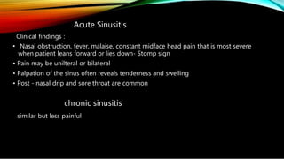 Acute Sinusitis
Clinical findings :
• Nasal obstruction, fever, malaise, constant midface head pain that is most severe
when patient leans forward or lies down- Stomp sign
• Pain may be unilteral or bilateral
• Palpation of the sinus often reveals tenderness and swelling
• Post - nasal drip and sore throat are common
chronic sinusitis
similar but less painful
 