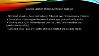 Sinusitis Location of pain may help in diagnosis
• Ethmoidal sinusitis - Deep pain between & behind eyes (predominantly children)
• Frontal sinus - Splitting pain between & above eyes (predominantly adults)
• Maxillary sinus –pain and tenderness over the cheeks and infraorbital area
(predominantly adults)
• Sphenoid sinus – pain over vertex of skull & mastoid and occipital region
 