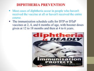DIPHTHERIA PREVENTION
 Most cases of diphtheria occur in people who haven't
received the vaccine at all or haven't received the entire
course.
 The immunization schedule calls for DTP or DTaP
vaccines at 2, 4, and 6 months of age, with booster doses
given at 12 to 18 months and then at 4 to 6 years.
 