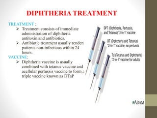 DIPHTHERIA TREATMENT
TREATMENT :
 Treatment consists of immediate
administration of diphtheria
antitoxin and antibiotics.
 Antibiotic treatment usually renders
patients non-infectious within 24
hours.
VACCINE:
 Diphtheria vaccine is usually
combined with tetanus vaccine and
acellular pertussis vaccine to form a
triple vaccine known as DTaP
 