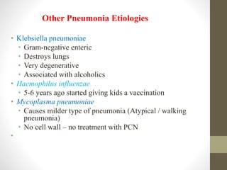 • Klebsiella pneumoniae
• Gram-negative enteric
• Destroys lungs
• Very degenerative
• Associated with alcoholics
• Haemophilus influenzae
• 5-6 years ago started giving kids a vaccination
• Mycoplasma pneumoniae
• Causes milder type of pneumonia (Atypical / walking
pneumonia)
• No cell wall – no treatment with PCN
•
Other Pneumonia Etiologies
 