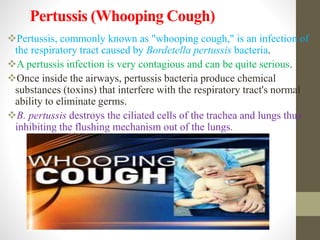 Pertussis (Whooping Cough)
Pertussis, commonly known as "whooping cough," is an infection of
the respiratory tract caused by Bordetella pertussis bacteria.
A pertussis infection is very contagious and can be quite serious.
Once inside the airways, pertussis bacteria produce chemical
substances (toxins) that interfere with the respiratory tract's normal
ability to eliminate germs.
B. pertussis destroys the ciliated cells of the trachea and lungs thus
inhibiting the flushing mechanism out of the lungs.
 