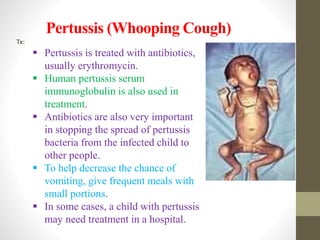 Pertussis (Whooping Cough)
Tx:
 Pertussis is treated with antibiotics,
usually erythromycin.
 Human pertussis serum
immunoglobulin is also used in
treatment.
 Antibiotics are also very important
in stopping the spread of pertussis
bacteria from the infected child to
other people.
 To help decrease the chance of
vomiting, give frequent meals with
small portions.
 In some cases, a child with pertussis
may need treatment in a hospital.
 