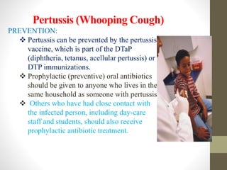 Pertussis (Whooping Cough)
PREVENTION:
 Pertussis can be prevented by the pertussis
vaccine, which is part of the DTaP
(diphtheria, tetanus, acellular pertussis) or
DTP immunizations.
 Prophylactic (preventive) oral antibiotics
should be given to anyone who lives in the
same household as someone with pertussis.
 Others who have had close contact with
the infected person, including day-care
staff and students, should also receive
prophylactic antibiotic treatment.
 