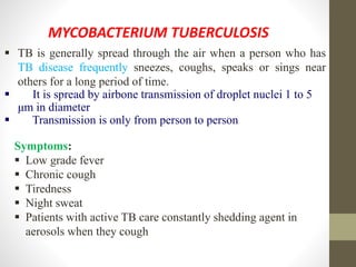 MYCOBACTERIUM TUBERCULOSIS
 TB is generally spread through the air when a person who has
TB disease frequently sneezes, coughs, speaks or sings near
others for a long period of time.
 It is spread by airbone transmission of droplet nuclei 1 to 5
μm in diameter
 Transmission is only from person to person
Symptoms:
 Low grade fever
 Chronic cough
 Tiredness
 Night sweat
 Patients with active TB care constantly shedding agent in
aerosols when they cough
 
