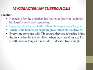 MYCOBACTERIUM TUBERCULOSIS
Inactive
 Happens after the organism has started to grow in the lungs
but hasn’t shown any symptoms.
 Body calcifies them – Gohn tubercules can remain for yrs
 When Gohn tubercules begin to grow infection is activated
 Everytime someone with TB coughs they are releasing it into
the air via droplet nuclei. Even when moisture dries up, TB
is still there as long as it is inside. It doesn’t like sunlight
 