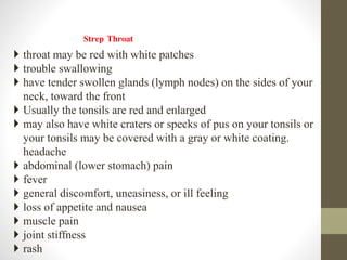 Strep Throat
 throat may be red with white patches
 trouble swallowing
 have tender swollen glands (lymph nodes) on the sides of your
neck, toward the front
 Usually the tonsils are red and enlarged
 may also have white craters or specks of pus on your tonsils or
your tonsils may be covered with a gray or white coating.
headache
 abdominal (lower stomach) pain
 fever
 general discomfort, uneasiness, or ill feeling
 loss of appetite and nausea
 muscle pain
 joint stiffness
 rash
 