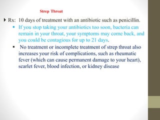 Strep Throat
 Rx: 10 days of treatment with an antibiotic such as penicillin.
 If you stop taking your antibiotics too soon, bacteria can
remain in your throat, your symptoms may come back, and
you could be contagious for up to 21 days.
 No treatment or incomplete treatment of strep throat also
increases your risk of complications, such as rheumatic
fever (which can cause permanent damage to your heart),
scarlet fever, blood infection, or kidney disease
 