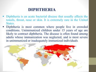 DIPHTHERIA
 Diphtheria is an acute bacterial disease that usually affects the
tonsils, throat, nose or skin. It is extremely rare in the United
States.
 Diphtheria is most common where people live in crowded
conditions. Unimmunized children under 15 years of age are
likely to contract diphtheria. The disease is often found among
adults whose immunization was neglected, and is most severe
in unimmunized or inadequately immunized individuals
 