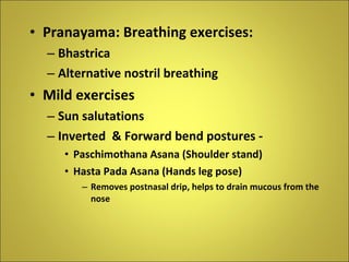 Pranayama: Breathing exercises: Bhastrica  Alternative nostril breathing Mild exercises Sun salutations Inverted  & Forward bend postures -  Paschimothana Asana (Shoulder stand) Hasta Pada Asana (Hands leg pose) Removes postnasal drip, helps to drain mucous from the nose 