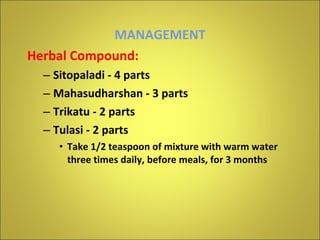 MANAGEMENT Herbal Compound: Sitopaladi - 4 parts Mahasudharshan - 3 parts Trikatu - 2 parts Tulasi - 2 parts Take 1/2 teaspoon of mixture with warm water three times daily, before meals, for 3 months 