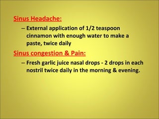 Sinus Headache: External application of 1/2 teaspoon cinnamon with enough water to make a paste, twice daily Sinus congestion & Pain: Fresh garlic juice nasal drops - 2 drops in each nostril twice daily in the morning & evening. 