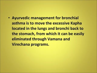 Ayurvedic management for bronchial asthma is to move the excessive Kapha located in the lungs and bronchi back to the stomach, from which it can be easily eliminated through Vamana and Virechana programs. 