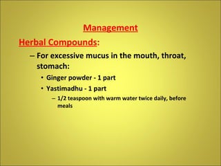 Management Herbal Compounds : For excessive mucus in the mouth, throat, stomach: Ginger powder - 1 part Yastimadhu - 1 part 1/2 teaspoon with warm water twice daily, before meals 