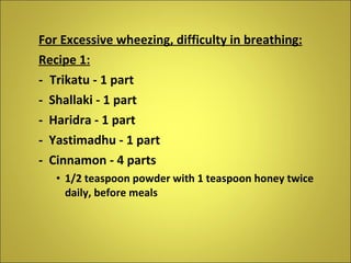 For Excessive wheezing, difficulty in breathing: Recipe 1: - Trikatu - 1 part -  Shallaki - 1 part -  Haridra - 1 part -  Yastimadhu - 1 part -  Cinnamon - 4 parts 1/2 teaspoon powder with 1 teaspoon honey twice daily, before meals  