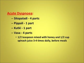 Acute Dyspnoea : Sitopaladi - 4 parts Pippali - 1 part Kutki - 1 part Vasa - 4 parts 1/2 teaspoon mixed with honey and 1/2 cup spinach juice 3-4 times daily, before meals 