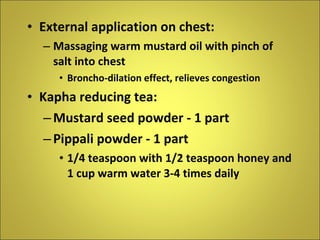External application on chest: Massaging warm mustard oil with pinch of salt into chest Broncho-dilation effect, relieves congestion Kapha reducing tea: Mustard seed powder - 1 part Pippali powder - 1 part 1/4 teaspoon with 1/2 teaspoon honey and 1 cup warm water 3-4 times daily   