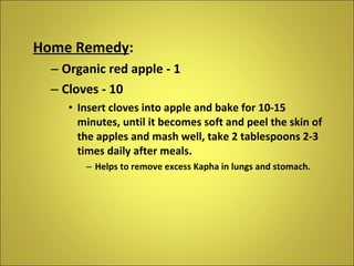 Home Remedy : Organic red apple - 1 Cloves - 10 Insert cloves into apple and bake for 10-15 minutes, until it becomes soft and peel the skin of the apples and mash well, take 2 tablespoons 2-3 times daily after meals. Helps to remove excess Kapha in lungs and stomach. 