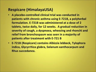 Respicare (HimalayaUSA) A placebo-controlled clinical trial was conducted in patients with chronic asthma using E-721B, a polyherbal formulation. E-721B was administered at a dose of 2 tablets, twice daily, for 12 weeks.  A gradual reduction in severity of cough, a dyspnoea, wheezing and rhonchi and relief from bronchospasm was seen in a majority of patients after treatment with E-721 B E-721B (Respicare) contains Albizzia lebbeck, Tylophora indica, Glycyrrhiza glabra, Solanum xanthocarpum and Rhus succedanea. 