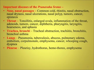 Important diseases of the  Pranavaha Srotas  – Nose, nasal passages –   Common cold, rhinitis, nasal obstruction, nasal dryness, nasal ulcerations, nasal polyp, tumors, cancer, epistaxis Throat –  Tonsillitis, enlarged uvula, inflammation of the throat, adenoids, tumors, cancer, diphtheria, pharyngitis, laryngitis, hoarseness, and aphasia Trachea, bronchi  – Tracheal obstruction, trachiitis, bronchitis, bronchial asthma Lungs  –  Pneumonia, tuberculosis, abscess, pulmonary edema, embolism, corpulmonale, emphysema, cancer, whooping cough, dyspnea Pleurae  –  Pleurisy, hydrothorax, hemo-thorax, emphysema 